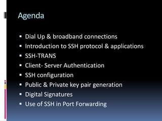 Agenda
 Dial Up & broadband connections
 Introduction to SSH protocol & applications
 SSH-TRANS
 Client- Server Authentication
 SSH configuration
 Public & Private key pair generation
 Digital Signatures
 Use of SSH in Port Forwarding
 
