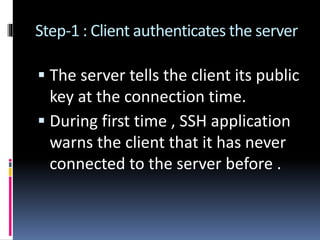 Step-1 : Client authenticates the server
 The server tells the client its public
key at the connection time.
 During first time , SSH application
warns the client that it has never
connected to the server before .
 
