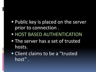  Public key is placed on the server
prior to connection .
 HOST BASED AUTHENTICATION
 The server has a set of trusted
hosts.
 Client claims to be a “trusted
host” .
 