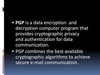  PGP is a data encryption and
decryption computer program that
provides cryptographic privacy
and authentication for data
communication.
 PGP combines the best available
cryptographic algorithms to achieve
secure e-mail communication.
 
