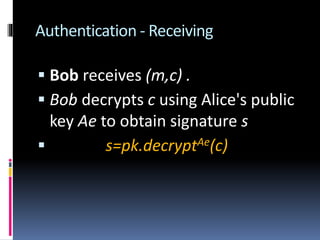 Authentication - Receiving
 Bob receives (m,c) .
 Bob decrypts c using Alice's public
key Ae to obtain signature s
 s=pk.decryptAe(c)
 