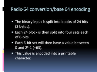 Radix-64 conversion/base 64 encoding
 The binary input is split into blocks of 24 bits
(3 bytes).
 Each 24 block is then split into four sets each
of 6-bits.
 Each 6-bit set will then have a value between
0 and 26-1 (=63).
 This value is encoded into a printable
character.
 