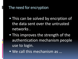 The need for encryption
 This can be solved by encrption of
the data sent over the untrusted
networks .
 This improves the strength of the
authentication mechanism people
use to login.
 We call this mechanism as …
 
