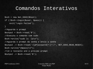 PHP Conference 2014 Conexões SSH com PHP 
Felipe Weckx 
10/15 
Comandos Interativos 
$ssh = new Net_SSH2($host); 
if (!$ssh->login($user, $pass)) { 
exit('Login Failed'); 
} 
//Aguarda o prompt 
$output = $ssh->read('$'); 
//Executa o comando com sudo 
$ssh->write("sudo ls -lan"); 
//Aguarda o prompt da senha e envia a senha 
$output .= $ssh->read('/[pP]assword[^:]*:/', NET_SSH2_READ_REGEX); 
$ssh->write("{$pass}n"); 
//Lê o restante até o próximo prompt 
$output .= $ssh->read('$'); 
 