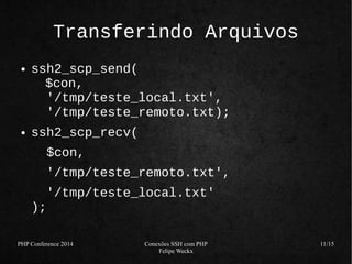 PHP Conference 2014 Conexões SSH com PHP 
Felipe Weckx 
11/15 
Transferindo Arquivos 
● ssh2_scp_send( 
$con, 
'/tmp/teste_local.txt', 
'/tmp/teste_remoto.txt); 
● ssh2_scp_recv( 
$con, 
'/tmp/teste_remoto.txt', 
'/tmp/teste_local.txt' 
); 
 
