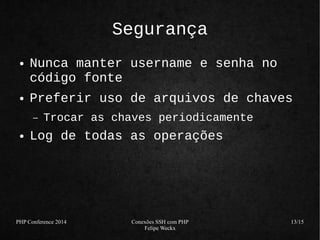 PHP Conference 2014 Conexões SSH com PHP 
Felipe Weckx 
13/15 
Segurança 
● Nunca manter username e senha no 
código fonte 
● Preferir uso de arquivos de chaves 
– Trocar as chaves periodicamente 
● Log de todas as operações 
 