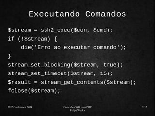 PHP Conference 2014 Conexões SSH com PHP 
Felipe Weckx 
7/15 
Executando Comandos 
$stream = ssh2_exec($con, $cmd); 
if (!$stream) { 
die('Erro ao executar comando'); 
} 
stream_set_blocking($stream, true); 
stream_set_timeout($stream, 15); 
$result = stream_get_contents($stream); 
fclose($stream); 
 