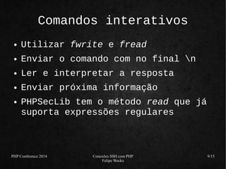 PHP Conference 2014 Conexões SSH com PHP 
Felipe Weckx 
9/15 
Comandos interativos 
● Utilizar fwrite e fread 
● Enviar o comando com no final n 
● Ler e interpretar a resposta 
● Enviar próxima informação 
● PHPSecLib tem o método read que já 
suporta expressões regulares 
 