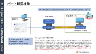 AI×Engine×OS
=
KUSANAGI
Stack
10
ポート転送機能
ブラウザ
Linux Server
SSHサーバー
(openssh-server)
GatewayPorts (ポート転送の中継)
ローカルからリモートへ転送されている (リモート ->ローカルのポート転送) ポートに、他ホストからの
接続を許すかどうかを指定します。デフォルトでは、 ssh(1) は、転送されたローカルポートをループバッ
クアドレス (127.0.0.1) に bind します。このため他の (訳注: サーバ以外の) ホストが転送されたポートに接
続することはできません。 GatewayPorts を使うと、 ssh は、転送されたローカルポートをワイルドカー
ドアドレス (0.0.0.0) に bind するようになります。これは他のホストもその転送されたポートに接続でき
るということです。この引数の値は、“yes”または“no”で、デフォルトは、“no” (転送されているポートに
他ホストからの接続を許可しない) に設定されています。
自宅PC
# vi /etc/ssh/sshd_config
GatewayPorts yes
# systemctl restart sshd
ssh -l hogehoge sshserver.prime.com -R 53389:localhost:3389 -N
Windows 11 Pro
自社オフィス
RDPポート:3389
グローバルIP:53389 SSHトンネル
 
