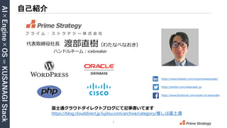 AI×Engine×OS
=
KUSANAGI
Stack
2
自己紹介
https://www.linkedin.com/in/primewatanabe/
https://twitter.com/watanabe_ps
https://www.facebook.com/naoki.ice.watanabe
渡部直樹（わたなべなおき）
プ ラ イ ム ・ ス ト ラ テ ジ ー 株 式 会 社
代表取締役社長
富士通クラウドダイレクトブログにて記事書いてます
https://blog.clouddirect.jp.fujitsu.com/archive/category/推しは富士通
ハンドルネーム：icebreaker
 