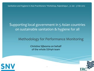 Sanitation and Hygiene in Asia Practitioners 'Workshop, Rajendrapur , 31 Jan - 3 Feb 2012




 Supporting local government in 5 Asian countries
        on sustainable sanitation & hygiene for all

            Methodology for Performance Monitoring
                         Christine Sijbesma on behalf
                          of the whole SSH4A team




                                            1
 