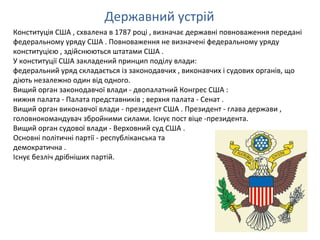 Державний устрій
Конституція США , схвалена в 1787 році , визначає державні повноваження передані
федеральному уряду США . Повноваження не визначені федеральному уряду
конституцією , здійснюються штатами США .
У конституції США закладений принцип поділу влади:
федеральний уряд складається із законодавчих , виконавчих і судових органів, що
діють незалежно один від одного.
Вищий орган законодавчої влади - двопалатний Конгрес США :
нижня палата - Палата представників ; верхня палата - Сенат .
Вищий орган виконавчої влади - президент США . Президент - глава держави ,
головнокомандувач збройними силами. Існує пост віце -президента.
Вищий орган судової влади - Верховний суд США .
Основні політичні партії - республіканська та
демократична .
Існує безліч дрібніших партій.
 