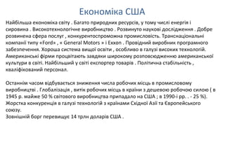 Економіка США
Найбільша економіка світу . Багато природних ресурсів, у тому числі енергія і
сировина . Високотехнологічне виробництво . Розвинуто наукові дослідження . Добре
розвинена сфера послуг , конкурентоспроможна промисловість. Транснаціональні
компанії типу «Ford» , « General Motors » і Exxon . Провідний виробник програмного
забезпечення. Хороша система вищої освіти , особливо в галузі високих технологій.
Американські фірми процвітають завдяки широкому розповсюдженню американської
культури в світі. Найбільший у світі експортер товарів . Політична стабільність ,
кваліфікований персонал.
Останнім часом відбувається зниження числа робочих місць в промисловому
виробництві . Глобалізація , витік робочих місць в країни з дешевою робочою силою ( в
1945 р. майже 50 % світового виробництва припадало на США ; в 1990-і рр. . - 25 %).
Жорстка конкуренція в галузі технологій з країнами Східної Азії та Європейського
союзу.
Зовнішній борг перевищує 14 трлн доларів США .
 