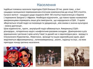 Населення
Індійські племена заселили територію США близько 10 тис. років тому , а їхні
нащадки залишалися переважаючим етнічним компонентом до кінця XVII століття.
Сучасні жителі - нащадки щодо недавніх (XVII -XX століть) переселенців з Європи
( переважно Західної ) і Африки. Необхідно відзначити , що повне право називатися
американцями отримують лише діти іммігрантів , що народилися в США . У країні
зберігається чіткий поділ на іноземців та уродженців , між якими є значна культурно
- мовна дистанція .
Цією відмінністю , проте , внутрішній поділ обмежується. Американці США -
різнорідна , гетерогенна нація з конфліктним расовим складом . Домінуючою в усіх
відношеннях і регіонах ( крім штату Гаваї ) в даний час є європеоїдна раса - вихідці із
Сполученого Королівства , Німеччини , Ірландії та інших європейських країн. Далі
виділяються афроамериканці , латиноамериканці , азіати , індіанці та інші , на яких
припадає понад третина населення.
 