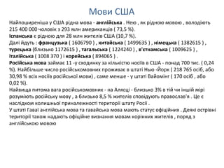 Мови США
Найпоширеніша у США рідна мова - англійська . Нею , як рідною мовою , володіють
215 400 000 чоловік з 293 млн американців ( 73,5 %).
Іспанська є рідною для 28 млн жителів США (10,7 %).
Далі йдуть : французька ( 1606790 ) , китайська ( 1499635 ) , німецька ( 1382615 ) ,
турецька (близько 1172615 ) , тагальська ( 1224240 ) , в'єтнамська ( 1009625 ) ,
італійська ( 1008 370 ) і корейська ( 894065 ) .
Російська мова займає 11 -у сходинку за кількістю носіїв в США - понад 700 тис. ( 0,24
%). Найбільше число російськомовних проживає в штаті Нью -Йорк ( 218 765 осіб, або
30,98 % всіх носіїв російської мови) , саме менше - у штаті Вайомінг ( 170 осіб , або
0,02 %).
Найвища питома вага російськомовних - на Алясці - близько 3% в тій чи іншій мірі
розуміють російську мову , а близько 8,5 % жителів сповідують православ'я . Це є
наслідком колишньої приналежності території штату Росії .
У штаті Гаваї англійська мова та гавайська мова мають статус офіційних . Деякі острівні
території також надають офіційне визнання мовам корінних жителів , поряд з
англійською мовою
 