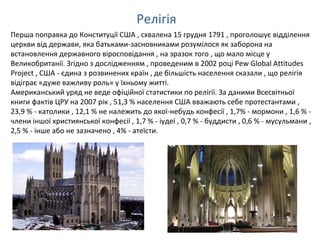 Релігія
Перша поправка до Конституції США , схвалена 15 грудня 1791 , проголошує відділення
церкви від держави, яка батьками-засновниками розумілося як заборона на
встановлення державного віросповідання , на зразок того , що мало місце у
Великобританії. Згідно з дослідженням , проведеним в 2002 році Pew Global Attitudes
Project , США - єдина з розвинених країн , де більшість населення сказали , що релігія
відіграє «дуже важливу роль» у їхньому житті.
Американський уряд не веде офіційної статистики по релігії. За даними Всесвітньої
книги фактів ЦРУ на 2007 рік , 51,3 % населення США вважають себе протестантами ,​​
23,9 % - католики , 12,1 % не належить до якої-небудь конфесії , 1,7% - мормони , 1,6 % -
члени іншої християнської конфесії , 1,7 % - іудеї , 0,7 % - буддисти , 0,6 % - мусульмани ,
2,5 % - інше або не зазначено , 4% - атеїсти.
 