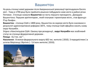 Вашингтон
На роль столиці нової держави після Американської революції претендували багато
міст . Тому в 1790 році було прийнято рішення побудувати нове місто в районі річки
Потомак . Столицю назвали Вашингтон на честь першого президента , Джорджа
Вашингтона. Першим архітектором , який планував і проектував місто , став француз
П'єр Ланфан .
Вашингтон - столиця США з 1800 року. Вашингтон як окреме місто було скасоване в
результаті адміністративної реформи 1873 , тому столиця США офіційно носить назву
округ Колумбія .
Згідно з Конституцією США і Закону про резиденції , округ Колумбія має особливий
статус як столиця федеративної держави .
Площа - 0,2 тис. км ² .
Населення : В межах федерального округу 602 тис. жителів ( 2010). З передмістями ( в
штатах Меріленд і Віргінія ) - 5,4 млн жителів ( 2010).
 