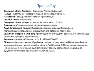 Про країну
Сполучені Штати Америки - держава в Північній Америці.
Площа - 9518900 км ² (четверте місце в світі за територією ) .
Населення - понад 309 млн. чоловік (третє місце).
Столиця - місто Вашингтон .
Сполучені Штати межують з Канадою , Мексикою , Росією.
Омиваються Тихим океаном , Атлантичним океаном.
Адміністративний поділ : 50 штатів і федеральний округ Колумбія , у
підпорядкуванні США також знаходиться ряд острівних територій .
США були утворені в 1776 році при об'єднанні тринадцяти британських колоній , що
оголосили про свою незалежність .
Економіка : нині найбільша в світі ( $ 14200000000000 . ) .
США володіють потужними збройними силами , в тому числі найбільшим військово -
морським флотом , мають постійне місце в Раді Безпеки ООН , держава -засновник
Північноатлантичного альянсу. США мають у своєму розпорядженні другий за
сукупною потужністю ядерний потенціал на Землі.
 