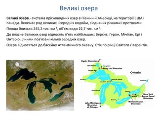 Великі озера - система прісноводних озер в Північній Америці, на території США і
Канади. Включає ряд великих і середніх водойм, з'єднаних річками і протоками.
Площа близько 245,2 тис. км ², об'єм води 22,7 тис. км ³.
До власне Великих озер відносять п'ять найбільших: Верхнє, Гурон, Мічіган, Ері і
Онтаріо. З ними пов'язані кілька середніх озер.
Озера відносяться до басейну Атлантичного океану. Стік по річці Святого Лаврентія.
Великі озера
 