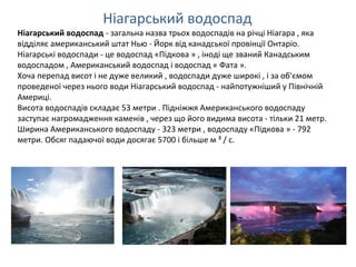 Ніагарський водоспад - загальна назва трьох водоспадів на річці Ніагара , яка
відділяє американський штат Нью - Йорк від канадської провінції Онтаріо.
Ніагарські водоспади - це водоспад «Підкова » , іноді ще званий Канадським
водоспадом , Американський водоспад і водоспад « Фата ».
Хоча перепад висот і не дуже великий , водоспади дуже широкі , і за об'ємом
проведеної через нього води Ніагарський водоспад - найпотужніший у Північній
Америці.
Висота водоспадів складає 53 метри . Підніжжя Американського водоспаду
заступає нагромадження каменів , через що його видима висота - тільки 21 метр.
Ширина Американського водоспаду - 323 метри , водоспаду «Підкова » - 792
метри. Обсяг падаючої води досягає 5700 і більше м ³ / с.
Ніагарський водоспад
 