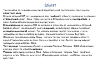 Клімат
Так як країна розташована на великій території , в ній представлені практично всі
кліматичні зони.
Велика частина США розташовується в зоні помірного клімату , південніше переважає
субтропічний клімат , Гаваї і південна частина Флориди лежать в зоні тропіків , а
північ Аляски відноситься до полярних регіонів .
Великі рівнини на захід від 100- го меридіана відносять до напівпустель , Великий
Басейн і області навколо нього мають аридний , а прибережні райони Каліфорнії -
середземноморський клімат . Тип клімату в межах одного поясу може істотно
змінюватися в залежності від рельєфу , близькості океану та інших факторів.
Основною складовою клімату США є потужні потоки повітря, які дають вологу з
півночі Тихоокеанського регіону. Насичені вологою вітру з Тихого океану активно
зрошують західний берег США .
Часті торнадо є відомою особливістю клімату Північної Америки , США обганяє будь-
яку іншу країну за кількістю смерчів .
Урагани часто зустрічаються в США . Східне узбережжя , острови Гаваї і особливо
південні штати США , які межують з Мексиканською затокою , найбільш схильні до
цієї стихії.
 