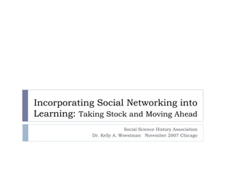 Incorporating Social Networking into Learning:  Taking Stock and Moving Ahead  Social Science History Association Dr. Kelly A. Woestman  November 2007 Chicago 