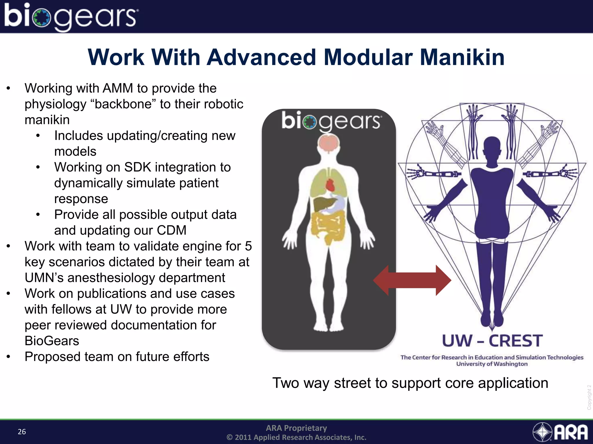 26 ARA Proprietary
© 2011 Applied Research Associates, Inc.
Work With Advanced Modular Manikin
• Working with AMM to provide the
physiology “backbone” to their robotic
manikin
• Includes updating/creating new
models
• Working on SDK integration to
dynamically simulate patient
response
• Provide all possible output data
and updating our CDM
• Work with team to validate engine for 5
key scenarios dictated by their team at
UMN’s anesthesiology department
• Work on publications and use cases
with fellows at UW to provide more
peer reviewed documentation for
BioGears
• Proposed team on future efforts
Two way street to support core application
 