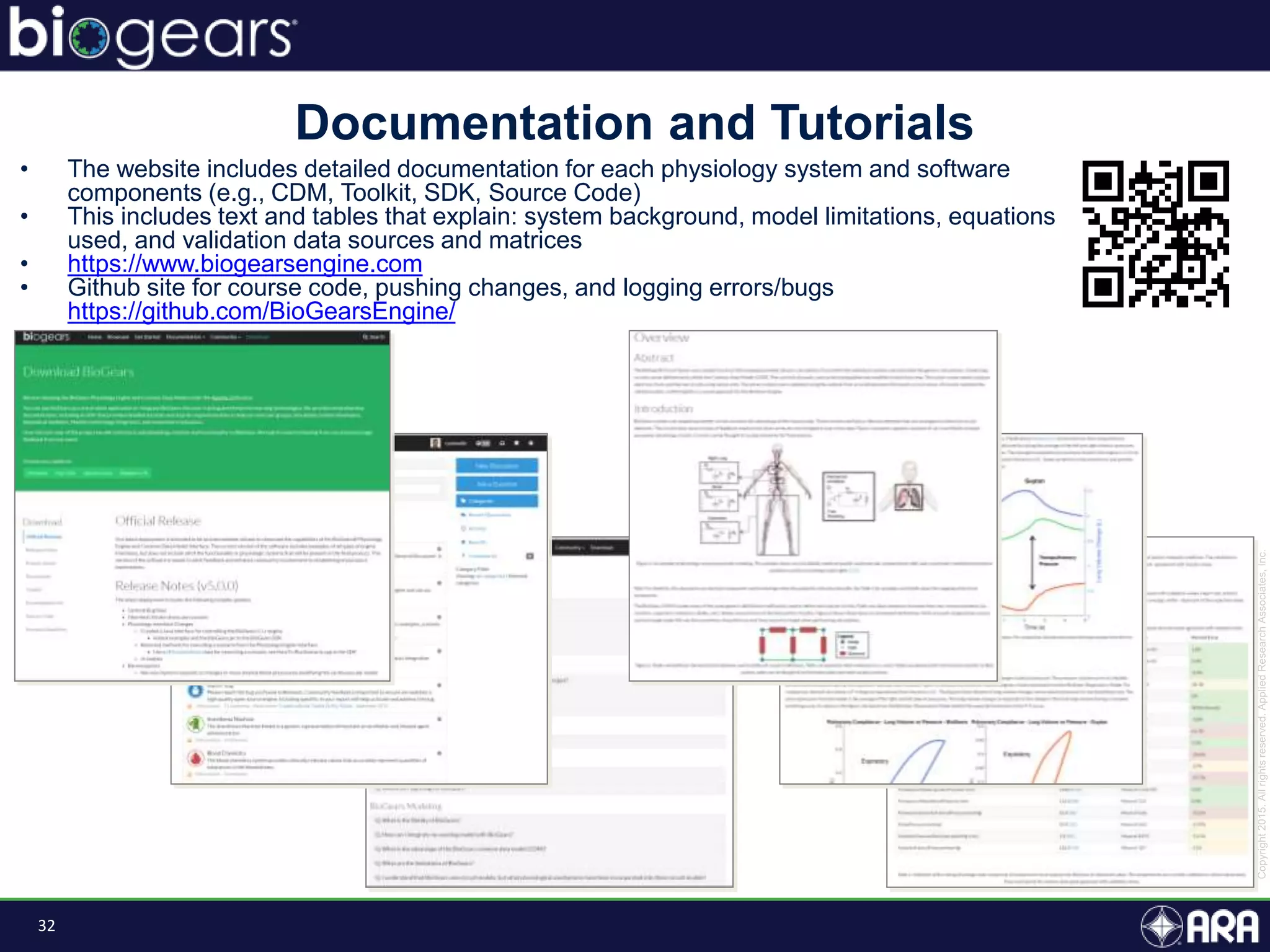 32
Documentation and Tutorials
• The website includes detailed documentation for each physiology system and software
components (e.g., CDM, Toolkit, SDK, Source Code)
• This includes text and tables that explain: system background, model limitations, equations
used, and validation data sources and matrices
• https://www.biogearsengine.com
• Github site for course code, pushing changes, and logging errors/bugs
https://github.com/BioGearsEngine/
 