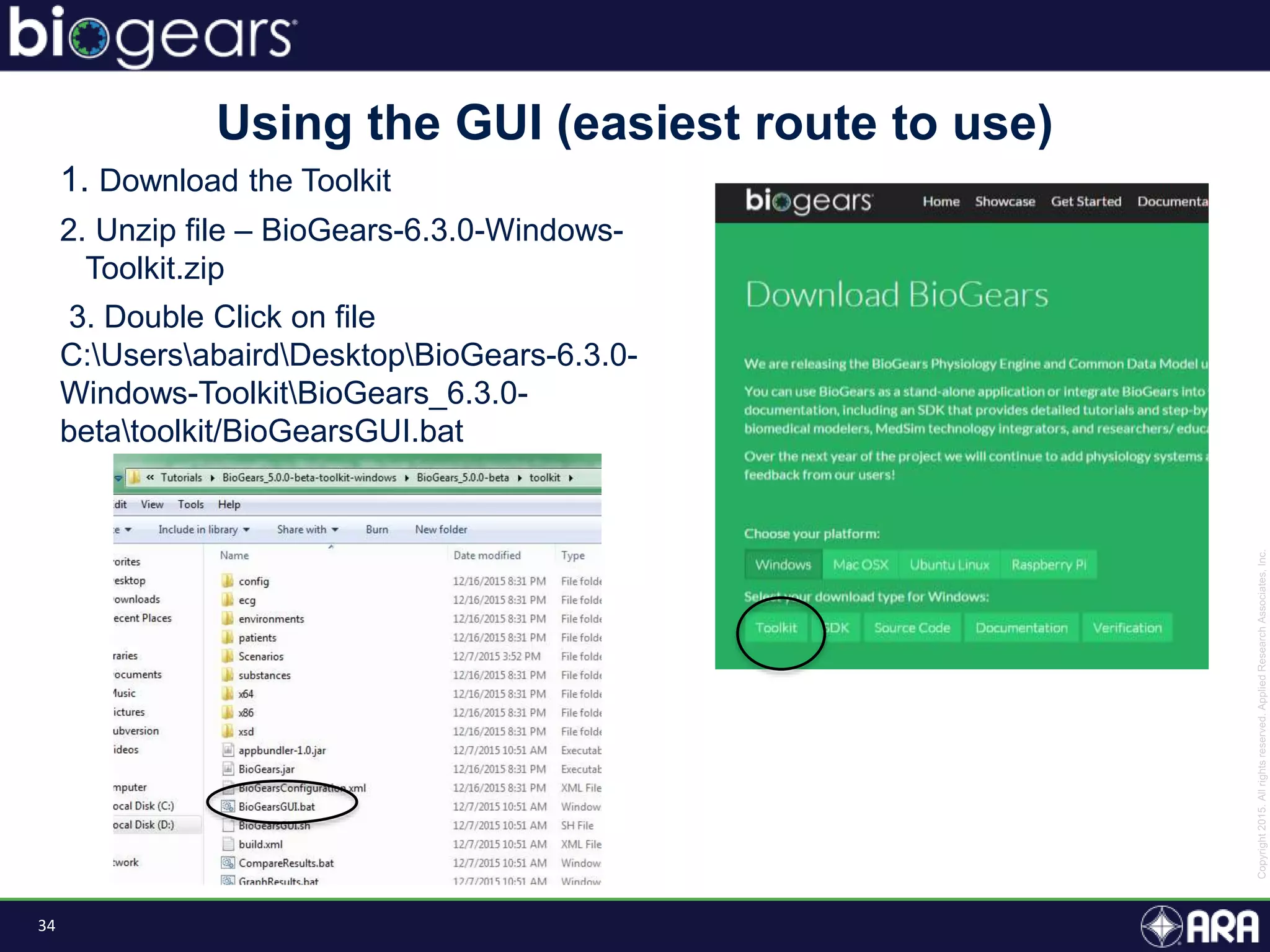 34
1. Download the Toolkit
2. Unzip file – BioGears-6.3.0-Windows-
Toolkit.zip
3. Double Click on file
C:UsersabairdDesktopBioGears-6.3.0-
Windows-ToolkitBioGears_6.3.0-
betatoolkit/BioGearsGUI.bat
Using the GUI (easiest route to use)
 