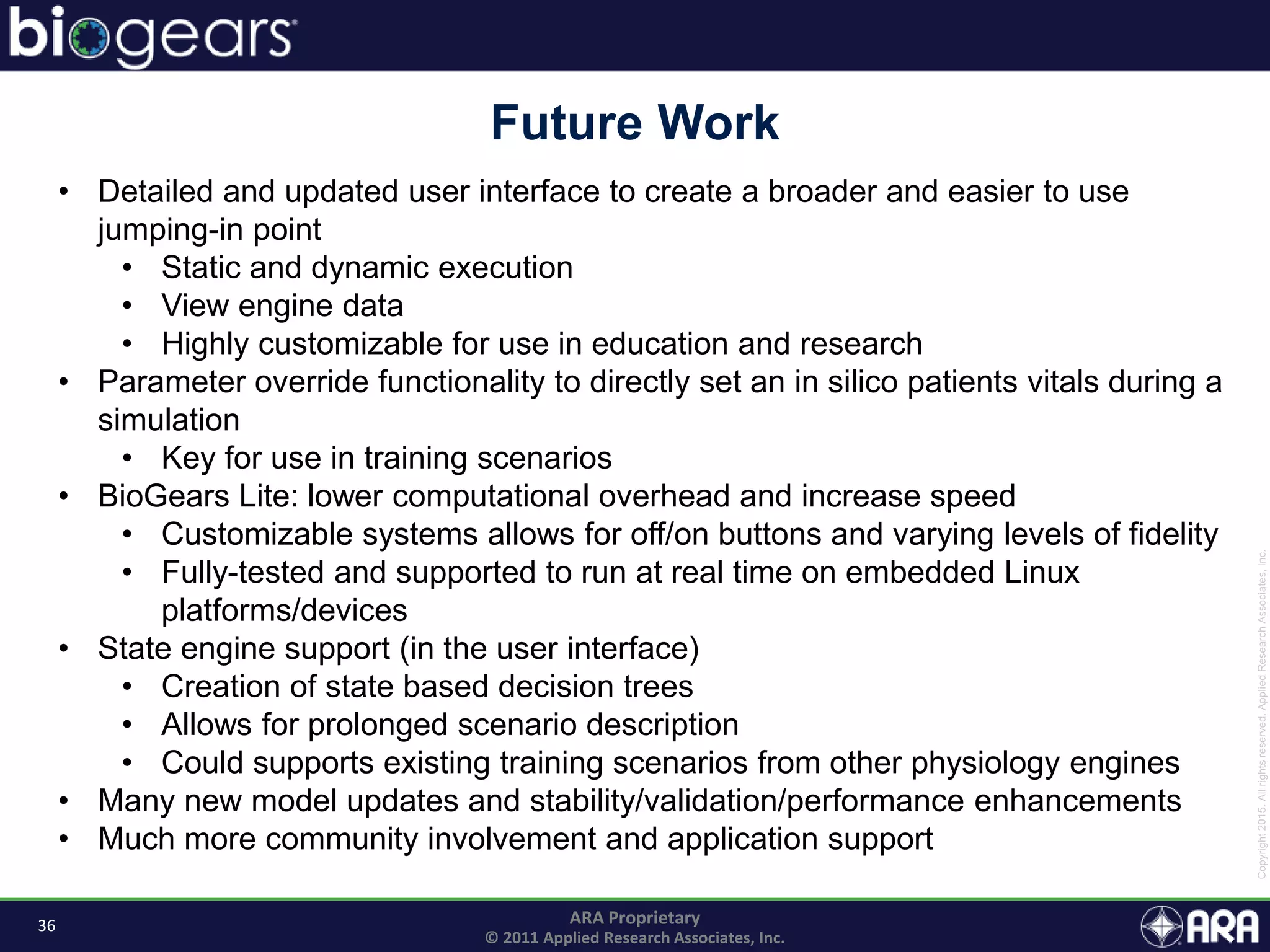 36 ARA Proprietary
© 2011 Applied Research Associates, Inc.
Future Work
• Detailed and updated user interface to create a broader and easier to use
jumping-in point
• Static and dynamic execution
• View engine data
• Highly customizable for use in education and research
• Parameter override functionality to directly set an in silico patients vitals during a
simulation
• Key for use in training scenarios
• BioGears Lite: lower computational overhead and increase speed
• Customizable systems allows for off/on buttons and varying levels of fidelity
• Fully-tested and supported to run at real time on embedded Linux
platforms/devices
• State engine support (in the user interface)
• Creation of state based decision trees
• Allows for prolonged scenario description
• Could supports existing training scenarios from other physiology engines
• Many new model updates and stability/validation/performance enhancements
• Much more community involvement and application support
 