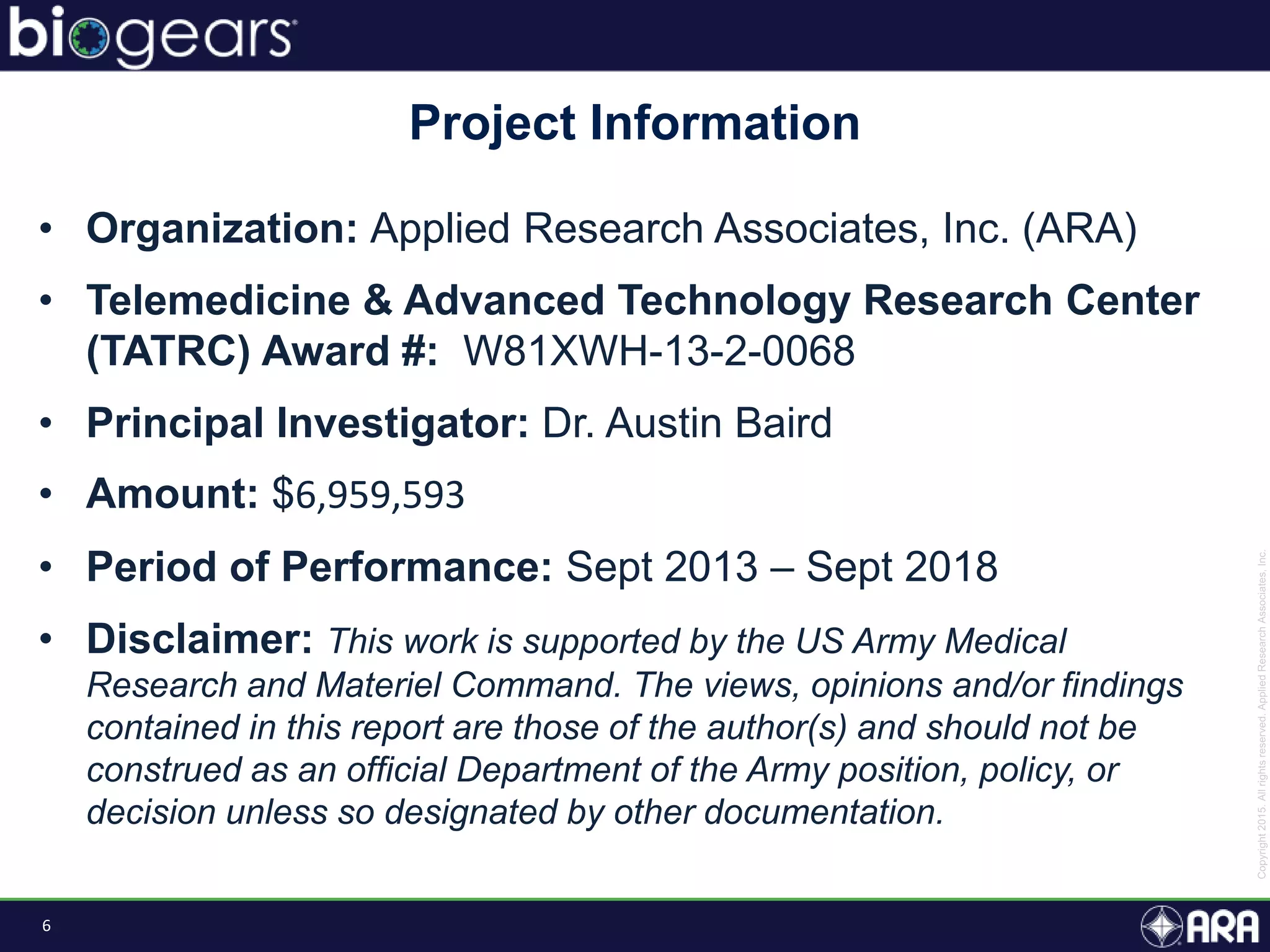 6
• Organization: Applied Research Associates, Inc. (ARA)
• Telemedicine & Advanced Technology Research Center
(TATRC) Award #: W81XWH-13-2-0068
• Principal Investigator: Dr. Austin Baird
• Amount: $6,959,593
• Period of Performance: Sept 2013 – Sept 2018
• Disclaimer: This work is supported by the US Army Medical
Research and Materiel Command. The views, opinions and/or findings
contained in this report are those of the author(s) and should not be
construed as an official Department of the Army position, policy, or
decision unless so designated by other documentation.
Project Information
 