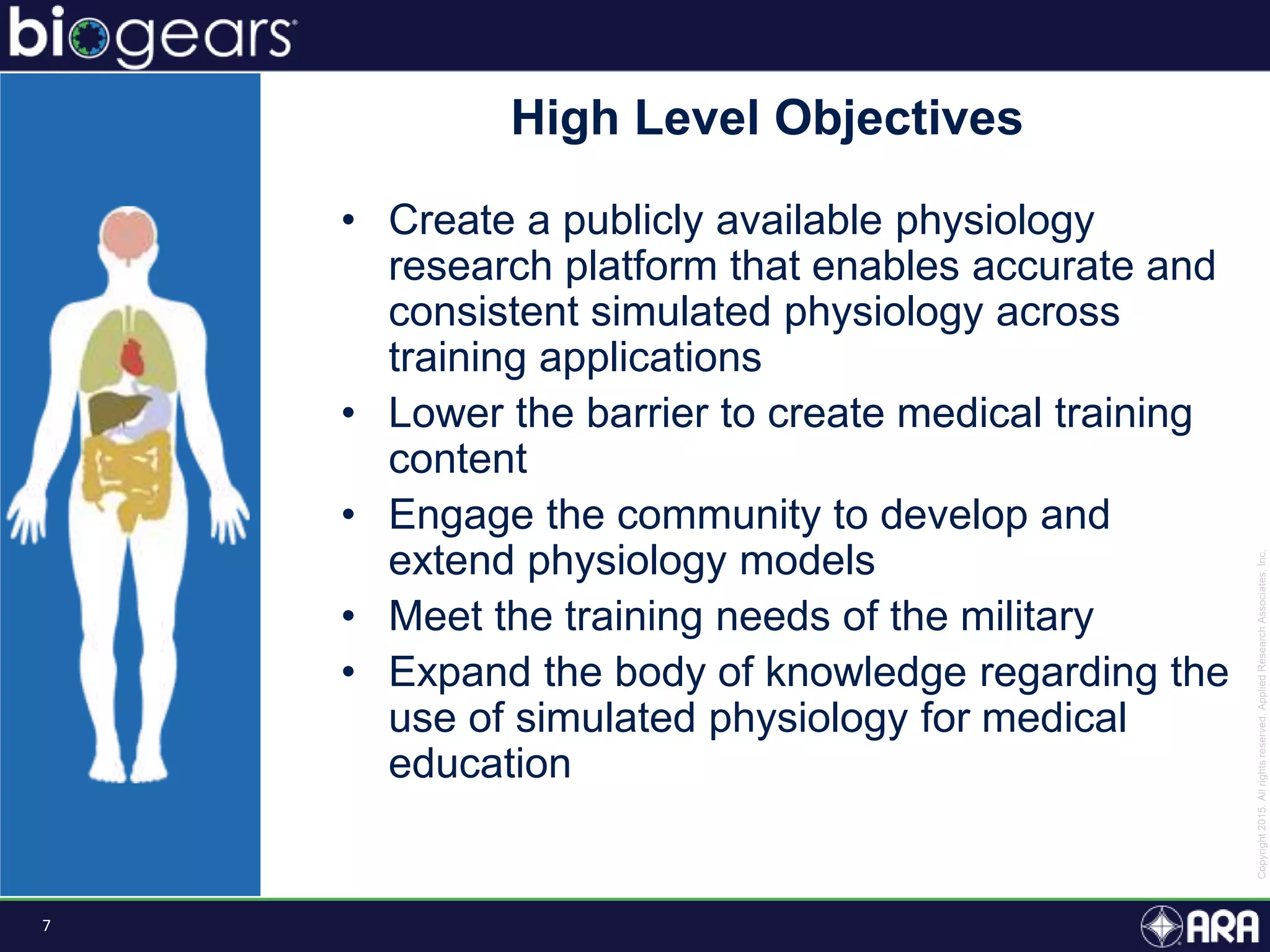 7
High Level Objectives
• Create a publicly available physiology
research platform that enables accurate and
consistent simulated physiology across
training applications
• Lower the barrier to create medical training
content
• Engage the community to develop and
extend physiology models
• Meet the training needs of the military
• Expand the body of knowledge regarding the
use of simulated physiology for medical
education
 