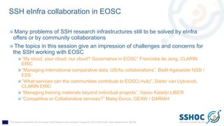 This project is funded from the EU Horizon 2020 Research and Innovation Programme (2014-2020) under Grant Agreement No. 823782
SSH eInfra collaboration in EOSC
Many problems of SSH research infrastructures still to be solved by eInfra
offers or by community collaborations
The topics in this session give an impression of challenges and concerns for
the SSH working with EOSC
“My cloud, your cloud, our cloud? Governance in EOSC” Franciska de Jong, CLARIN
ERIC
“Managing international comparative data, US/Au collaborations”, Bodil Agasøster NSD /
ESS
“What services can the communities contribute to EOSC(-hub)”, Dieter van Uytvanck,
CLARIN ERIC
“Managing training materials beyond individual projects”, Vasso Kalaitzi LIBER
“Competitive or Collaborative services?” Matej Durco, OEAW / DARIAH
 