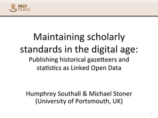 Maintaining	
  scholarly	
  
standards	
  in	
  the	
  digital	
  age:	
  
Publishing	
  historical	
  gaze6eers	
  and	
  
sta7s7cs	
  as	
  Linked	
  Open	
  Data	
  
	
  
Humphrey	
  Southall	
  &	
  Michael	
  Stoner	
  
(University	
  of	
  Portsmouth,	
  UK)	
  
1	
  
 