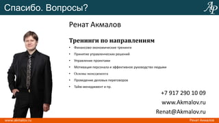 Спасибо. Вопросы?
             Ренат Акмалов
             Тренинги по направлениям
             •   Финансово-экономические тренинги
             •   Принятие управленческих решений
             •   Управление проектами
             •   Мотивация персонала и эффективное руководство людьми
             •   Основы менеджмента
             •   Проведение деловых переговоров
             •   Тайм-менеджмент и пр.
                                                                 +7 917 290 10 09
                                                                 www.Akmalov.ru
                                                               Renat@Akmalov.ru
 