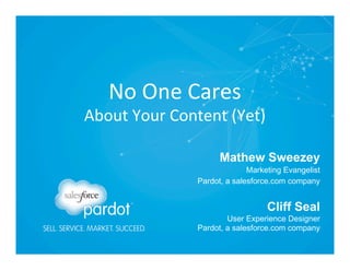 No	
  One	
  Cares	
  

About	
  Your	
  Content	
  (Yet)	
  
Mathew Sweezey
Marketing Evangelist 
Pardot, a salesforce.com company 

Cliff Seal

User Experience Designer 
Pardot, a salesforce.com company

 