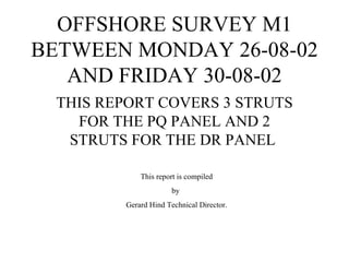 OFFSHORE SURVEY M1
BETWEEN MONDAY 26-08-02
   AND FRIDAY 30-08-02
  THIS REPORT COVERS 3 STRUTS
    FOR THE PQ PANEL AND 2
   STRUTS FOR THE DR PANEL

             This report is compiled
                       by
         Gerard Hind Technical Director.
 