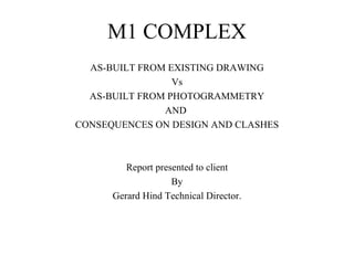 M1 COMPLEX
  AS-BUILT FROM EXISTING DRAWING
                 Vs
  AS-BUILT FROM PHOTOGRAMMETRY
               AND
CONSEQUENCES ON DESIGN AND CLASHES



         Report presented to client
                    By
      Gerard Hind Technical Director.
 