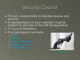 Security Council Primary responsibility to maintain peace and security A representative of each member must be present at all times at the UN Headquarters 15 Council Members Five permanent members: China France Russian Federation United Kingdom United States “Non Violence” 