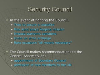 Security Council In the event of fighting the Council: Tries to secure a ceasefire May send peace keeping mission Impose economic sanctions Order an arms embargo Rare occasions “all means necessary” The Council makes recommendations to the General Assembly on: appointment of Secretary General admission of new Members to the UN 