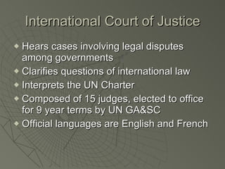 International Court of Justice Hears cases involving legal disputes among governments Clarifies questions of international law Interprets the UN Charter Composed of 15 judges, elected to office for 9 year terms by UN GA&SC Official languages are English and French 