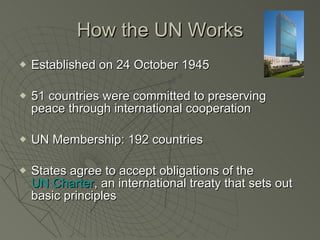 How the UN Works Established on 24 October 1945 51 countries were committed to preserving peace through international cooperation UN Membership: 192 countries States agree to accept obligations of the  UN Charter , an international treaty that sets out basic principles 
