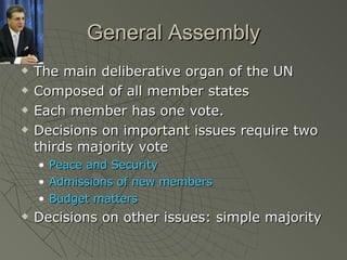 General Assembly The main deliberative organ of the UN Composed of all member states Each member has one vote. Decisions on important issues require two thirds majority vote Peace and Security Admissions of new members Budget matters Decisions on other issues: simple majority 