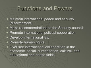 Functions and Powers  Maintain international peace and security (disarmament) Make recommendations to the Security council Promote international political cooperation Develop international law Promote human rights Over see international collaboration in the economic, social, humanitarian, cultural, and educational and health fields 