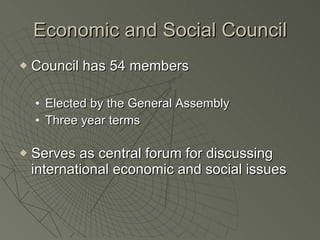 Economic and Social Council Council has 54 members Elected by the General Assembly Three year terms Serves as central forum for discussing international economic and social issues 