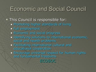 Economic and Social Council This Council is responsible for: Promoting higher standards of living Full employment Economic and social progress Identifying solutions to international economic, social and health problems Facilitating international cultural and educational cooperation Encourage universal respect for human rights and fundamental freedoms ECOSOC 