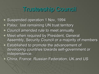 Trusteeship Council Suspended operation 1 Nov, 1994 Palau:  last remaining UN trust territory Council amended rule to meet annually Meet when required by President, General Assembly, Security Council or a majority of members Established to promote the advancement of developing countries towards self-government or independence. China, France, Russian Federation, UK and US 