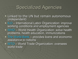 Specialized Agencies Linked to the UN but remain autonomous  (independent) ILO  – International Labor Organization: improve working conditions and employment agencies WHO  – World Health Organization: solve health problems, health education, immunizations The World Bank  – provides loans and economic assistance to nations WTO  – World Trade Organization: oversees world trade 