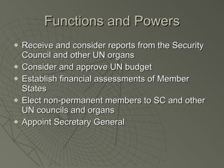 Functions and Powers Receive and consider reports from the Security Council and other UN organs Consider and approve UN budget Establish financial assessments of Member States Elect non-permanent members to SC and other UN councils and organs Appoint Secretary General 