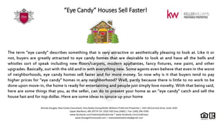 “Eye Candy” Houses Sell Faster!
The term "eye candy" describes something that is very attractive or aesthetically pleasing to look at. Like it or
not, buyers are greatly attracted to eye candy homes that are desirable to look at and have all the bells and
whistles sort of speak including new floors/carpets, modern appliances, fancy fixtures, new paint, and other
upgrades. Basically, out with the old and in with everything new. Some agents even believe that even in the worst
of neighborhoods, eye candy homes sell faster and for more money. So now why is it that buyers tend to pay
higher prices for "eye candy" homes in any neighborhood? Well, partly because there is little to no work to be
done upon move-in, the home is ready for entertaining and people just simply love novelty. With that being said,
here are some things that you, as the seller, can do to present your home as an "eye candy" catch and sell the
house fast and for top dollar. Here are some ideas to spruce up your home
Brenda Douglas, Real Estate Consultant| Diva Realty Group/Keller Williams Preferred Properties | 1441 McCormick Drive, Suite 1020
Upper Marlboro, MD 20774 Tel: (202) 930-Diva (3482) | Fax: (240) 296-5590
www.facebook.com/realestatedivabrenda * www.facebook.com/creditrepo
www.divasgethomessold.com | realestatedivabrenda@gmail.com
 